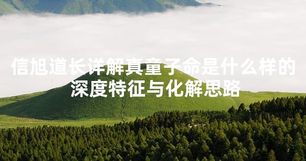 信旭道长详解真童子命是什么样的 深度特征与化解思路